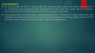 Social Adjustment :
 As social beings we live in a society. We form opinions about others and others form opinions
us. Everybody wants acceptance and recognition from and within the society. We try to behave
according to the norms of the society, so that we can adjust with others.
 Social adjustment can be defined as a psychological process. It frequently involves coping with new
standards and values in the society. In the technical language of psychology, getting along with the
members of the society as best as one can is called social adjustment.
 