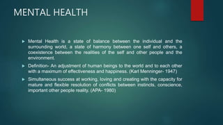 MENTAL HEALTH
 Mental Health is a state of balance between the individual and the
surrounding world, a state of harmony between one self and others, a
coexistence between the realities of the self and other people and the
environment.
 Definition- An adjustment of human beings to the world and to each other
with a maximum of effectiveness and happiness. (Karl Menninger- 1947)
 Simultaneous success at working, loving and creating with the capacity for
mature and flexible resolution of conflicts between instincts, conscience,
important other people reality. (APA- 1980)
 