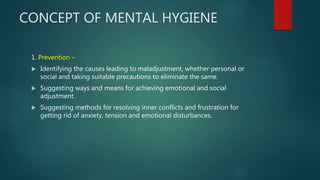 CONCEPT OF MENTAL HYGIENE
1. Prevention –
 Identifying the causes leading to maladjustment, whether personal or
social and taking suitable precautions to eliminate the same.
 Suggesting ways and means for achieving emotional and social
adjustment.
 Suggesting methods for resolving inner conflicts and frustration for
getting rid of anxiety, tension and emotional disturbances.
 