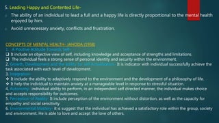 5. Leading Happy and Contented Life-
o The ability of an individual to lead a full and a happy life is directly proportional to the mental health
enjoyed by him.
o Avoid unnecessary anxiety, conflicts and frustration.
CONCEPTS OF MENTAL HEALTH- JAHODA (1958)
1. A Positive Attitude Towards Self-
 It include an objective view of self, including knowledge and acceptance of strengths and limitations.
 The individual feels a strong sense of personal identity and security within the environment.
2. Growth, Development and the ability for self Actualization- It is indicator with individual successfully achieve the
task associated with each level of development.
3. Integration-
 It include the ability to adaptively respond to the environment and the development of a philosophy of life.
 It help the individual to maintain anxiety at a manageable level in response to stressful situation.
4. Autonomy- individual ability to perform, in an independent self directed manner, the individual makes choice
and accepts responsibility for outcomes.
5. Perception of Reality- It include perception of the environment without distortion, as well as the capacity for
empathy and social sensitivity.
6. Environmental Mastery- it is suggest that the individual has achieved a satisfactory role within the group, society
and environment. He is able to love and accept the love of others.
 