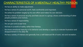 CHARACTERISTICS OF A MENTALLY HEALTHY PERSON
o He has an ability to make adjustment.
o He has a sense of a personal worth, feels worthwhile and important.
o He solves his problem largely by his own effort and makes his own decision.
o He has a sense of personal security and feels secure in a group, shows understanding of other
people problems and motives.
o He has a sense of responsibility.
o He can give and accept love.
o He lives in a world of reality rather than fantasy.
o He shows emotional maturity in his behavior and develop a capacity to tolerate frustration and
disappointment in his daily life.
o He has a variety of interest and generally lives a well balanced life of work, rest and recreation.
 