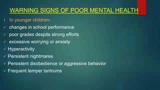 WARNING SIGNS OF POOR MENTAL HEALTH
1. In younger children-
 changes in school performance
 poor grades despite strong efforts
 excessive worrying or anxiety
 Hyperactivity
 Persistent nightmares
 Persistent disobedience or aggressive behavior
 Frequent temper tantrums
 