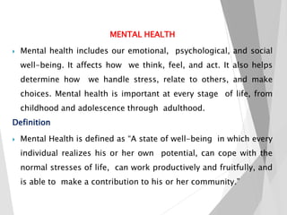 MENTAL HEALTH
 Mental health includes our emotional, psychological, and social
well-being. It affects how we think, feel, and act. It also helps
determine how we handle stress, relate to others, and make
choices. Mental health is important at every stage of life, from
childhood and adolescence through adulthood.
Definition
 Mental Health is defined as “A state of well-being in which every
individual realizes his or her own potential, can cope with the
normal stresses of life, can work productively and fruitfully, and
is able to make a contribution to his or her community.”
 