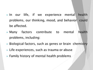  In our life, if we experience mental health
problems, our thinking, mood, and behavior could
be affected.
 Many factors contribute to mental health
problems, including:
 Biological factors, such as genes or brain chemistry
 Life experiences, such as trauma or abuse
 Family history of mental health problems
 