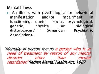 Mental Illness
 An illness with psychological or behavioral
manifestation and/or impairment in
functioning, dueto social, psychological,
biological
Psychiatric
genetic, physical or
disturbances.” (American
Association).
“Mentally ill person means a person who is in
need of treatment by reason of any mental
disorder other than mental
retardation”(Indian Mental Health Act, 1987
 