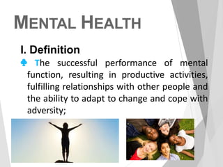 MENTAL HEALTH
I. Definition
♣ The successful performance of mental
function, resulting in productive activities,
fulfilling relationships with other people and
the ability to adapt to change and cope with
adversity;
 