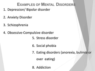 EXAMPLES OF MENTAL DISORDERS
1. Depression/ Bipolar disorder
2. Anxiety Disorder
3. Schizophrenia
4. Obsessive-Compulsive disorder
5. Stress disorder
6. Social phobia
7. Eating disorders (anorexia, bulimia or
over eating)
8. Addiction
 