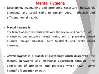  Developing, maintaining and promoting necessary behavioral,
emotional and social skills to sustain good, effective and
efficient mental health.
 Mental hygiene is
The branch of psychiatry that deals with the science and practice of
maintaining and restoring mental health, and of preventing mental
disorder through education, early treatment, and public health
measures.
 Mental Hygiene is a branch of psychology which deals with the
mental, behavioral and emotional adjustment through the
application of principles and practices which have some
scientific foundation or truth.
Mental Hygiene
 