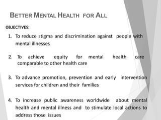 BETTER MENTAL HEALTH FOR ALL
1. To reduce stigma and discrimination against people with
mental illnesses
2. To achieve equity for mental health care
comparable to other health care
OBJECTIVES:
3. To advance promotion, prevention and early intervention
services for children and their families
4. To increase public awareness worldwide about mental
health and mental illness and to stimulate local actions to
address those issues
 