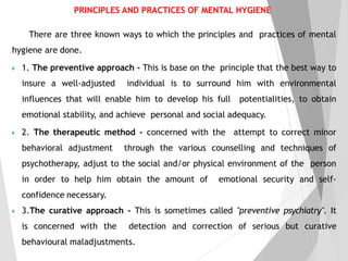 There are three known ways to which the principles and practices of mental
hygiene are done.
 1. The preventive approach - This is base on the principle that the best way to
insure a well-adjusted individual is to surround him with environmental
influences that will enable him to develop his full potentialities, to obtain
emotional stability, and achieve personal and social adequacy.
 2. The therapeutic method - concerned with the attempt to correct minor
behavioral adjustment through the various counselling and techniques of
psychotherapy, adjust to the social and/or physical environment of the person
in order to help him obtain the amount of emotional security and self-
confidence necessary.
 3.The curative approach - This is sometimes called "preventive psychiatry". It
is concerned with the detection and correction of serious but curative
behavioural maladjustments.
PRINCIPLES AND PRACTICES OF MENTAL HYGIENE
 