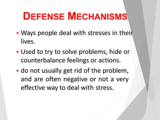 DEFENSE MECHANISMS
 Ways people deal with stresses in their
lives.
 Used to try to solve problems, hide or
counterbalance feelings or actions.
 do not usually get rid of the problem,
and are often negative or not a very
effective way to deal with stress.
 