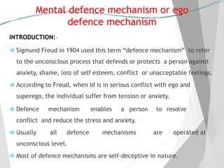 Mental defence mechanism or ego
defence mechanism
INTRODUCTION:-
 Sigmund Freud in 1904 used this term “defence mechanism” to refer
to the unconscious process that defends or protects a person against
anxiety, shame, loss of self esteem, conflict or unacceptable feelings.
 According to Freud, when Id is in serious conflict with ego and
superego, the individual suffer from tension or anxiety.
 Defence mechanism enables a person to resolve
conflict and reduce the stress and anxiety.
 Usually all defence mechanisms are operated at
unconscious level.
 Most of defence mechanisms are self-deceptive in nature.
 