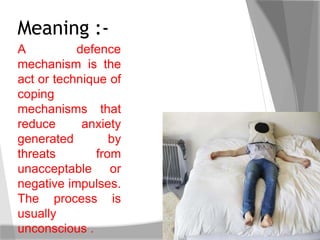 A defence
mechanism is the
act or technique of
coping
mechanisms that
reduce anxiety
generated by
threats from
unacceptable or
negative impulses.
The process is
usually
unconscious .
Meaning :-
 