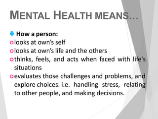 MENTAL HEALTH MEANS…
♣ How a person:
looks at own’s self
looks at own’s life and the others
thinks, feels, and acts when faced with life's
situations
evaluates those challenges and problems, and
explore choices. i.e. handling stress, relating
to other people, and making decisions.
 
