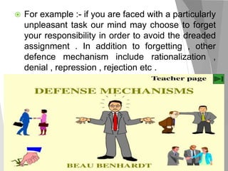  For example :- if you are faced with a particularly
unpleasant task our mind may choose to forget
your responsibility in order to avoid the dreaded
assignment . In addition to forgetting , other
defence mechanism include rationalization ,
denial , repression , rejection etc .
 