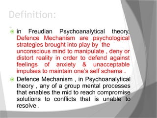 Definition:
- in Freudian Psychoanalytical theory,
Defence Mechanism are psychological
strategies brought into play by the
unconscious mind to manipulate , deny or
distort reality in order to defend against
feelings of anxiety & unacceptable
impulses to maintain one’s self schema .
 Defence Mechanism , in Psychoanalytical
theory , any of a group mental processes
that enables the mid to reach compromise
solutions to conflicts that is unable to
resolve .
 