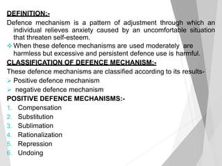 DEFINITION:-
Defence mechanism is a pattern of adjustment through which an
individual relieves anxiety caused by an uncomfortable situation
that threaten self-esteem.
 When these defence mechanisms are used moderately are
harmless but excessive and persistent defence use is harmful.
CLASSIFICATION OF DEFENCE MECHANISM:-
These defence mechanisms are classified according to its results-
 Positive defence mechanism
 negative defence mechanism
POSITIVE DEFENCE MECHANISMS:-
1. Compensation
2. Substitution
3. Sublimation
4. Rationalization
5. Repression
6. Undoing
 
