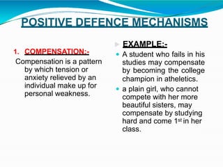 POSITIVE DEFENCE MECHANISMS
1. COMPENSATION:-
Compensation is a pattern
by which tension or
anxiety relieved by an
individual make up for
personal weakness.
 EXAMPLE:-
 A student who fails in his
studies may compensate
by becoming the college
champion in atheletics.
 a plain girl, who cannot
compete with her more
beautiful sisters, may
compensate by studying
hard and come 1st in her
class.
 