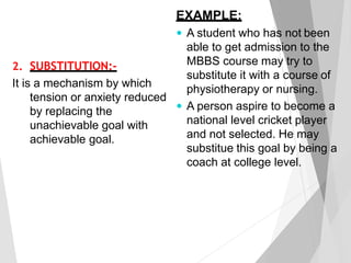 2. SUBSTITUTION:-
It is a mechanism by which
tension or anxiety reduced
by replacing the
unachievable goal with
achievable goal.
EXAMPLE:
 A student who has not been
able to get admission to the
MBBS course may try to
substitute it with a course of
physiotherapy or nursing.
 A person aspire to become a
national level cricket player
and not selected. He may
substitue this goal by being a
coach at college level.
 