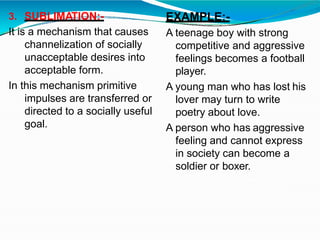 3. SUBLIMATION:-
It is a mechanism that causes
channelization of socially
unacceptable desires into
acceptable form.
In this mechanism primitive
impulses are transferred or
directed to a socially useful
goal.
EXAMPLE:-
A teenage boy with strong
competitive and aggressive
feelings becomes a football
player.
A young man who has lost his
lover may turn to write
poetry about love.
A person who has aggressive
feeling and cannot express
in society can become a
soldier or boxer.
 