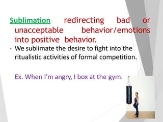Sublimation: redirecting bad or
unacceptable behavior/emotions
into positive behavior.
• We sublimate the desire to fight into the
ritualistic activities of formal competition.
Ex. When I’m angry, I box at the gym.
 