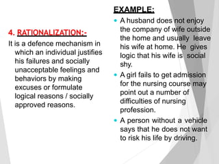 4. RATIONALIZATION:-
It is a defence mechanism in
which an individual justifies
his failures and socially
unacceptable feelings and
behaviors by making
excuses or formulate
logical reasons / socially
approved reasons.
EXAMPLE:
 A husband does not enjoy
the company of wife outside
the home and usually leave
his wife at home. He gives
logic that his wife is social
shy.
 A girl fails to get admission
for the nursing course may
point out a number of
difficulties of nursing
profession.
 A person without a vehicle
says that he does not want
to risk his life by driving.
 