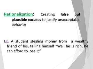 Rationalization: Creating false but
plausible excuses to justify unacceptable
behavior
Ex. A student stealing money from a wealthy
friend of his, telling himself “Well he is rich, he
can afford to lose it.”
 