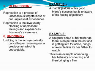 5. REPRESSION:-
Repression is a process of
unconscious forgetfulness of
our unpleasant experiences.
Repression is the involuntary
blocking of unpleasant
feelings and experiences
from one’s awareness.
6. UNDOING:-
Undoing is the act symbolically
cancelling or reversing out a
previous act which is
unaccetable.
EXAMPLE:-
A man is jealous of his good
friend’s success but is unaware
of his feeling of jealousy.
EXAMPLE:
A daughter shout at her father as
there is no petrol in the car and
is getting late for office, brings
a favourite film for her father to
watch.
This is an example of undoing
her behavior of shouting and
then bringing a film.
 
