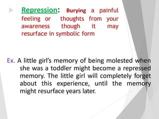  Repression: Burying a painful
feeling or thoughts from your
awareness though it may
resurface in symbolic form
Ex. A little girl’s memory of being molested when
she was a toddler might become a repressed
memory. The little girl will completely forget
about this experience, until the memory
might resurface years later.
 