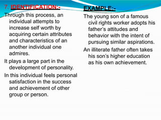 7. IDENTIFICATION:-
Through this process, an
individual attempts to
increase self worth by
acquiring certain attributes
and characteristics of an
another individual one
admires.
It plays a large part in the
development of personality.
In this individual feels personal
satisfaction in the success
and achievement of other
group or person.
EXAMPLE:-
The young son of a famous
civil rights worker adopts his
father’s attitudes and
behavior with the intent of
pursuing similar aspirations.
An illiterate father often takes
his son’s higher education
as his own achievement.
 