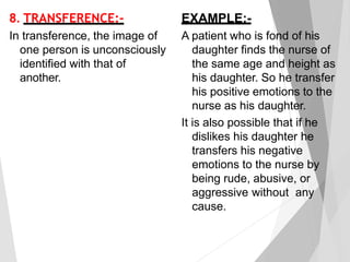 8. TRANSFERENCE:-
In transference, the image of
one person is unconsciously
identified with that of
another.
EXAMPLE:-
A patient who is fond of his
daughter finds the nurse of
the same age and height as
his daughter. So he transfer
his positive emotions to the
nurse as his daughter.
It is also possible that if he
dislikes his daughter he
transfers his negative
emotions to the nurse by
being rude, abusive, or
aggressive without any
cause.
 