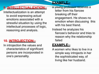 9. INTELLECTUALIZATION:-
Intellectualization is an attempt
to avoid expressing actual
emotions associated with a
stressful situation by using the
intellectual processes of logic,
reasoning and analysis.
10. INTROJECTION:-
In introjection the values and
characteristics of significant
persons are incorporated in
one’s personality.
EXAMPLE:-
a young professor receives a
letter from his fiancee
breaking off their
engagement. He shows no
emotion when discussing this
with his best friend.
Instead he analyzes his
fiancee’s behavior and tries to
reason why the relationship
failed
EXAMPLE:-
A women who likes to live in a
simple way introjects in her
the sophisticated way, of
living like her husband.
 