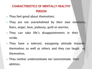 CHARACTERISTICS OF MENTALLY HEALTHY
PERSON
 They feel good about themselves:
 They are not overwhelmed by their own emotions,
fears, anger, love, jealousy, guilt or worries.
 They can take life’s disappointments in their
stride.
 They have a tolerant, easygoing attitude towards
themselves as well as others and they can laugh at
themselves.
 They neither underestimate nor overestimate their
abilities.
 
