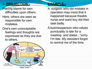 3. PROJECTION:-
Placing blame for own
difficulties upon others.
Here, others are seen as
responsible for own
mistakes.
One’s own unacceptable
feelings and thoughts are
expressed as they are due
to others.
EXAMPLE:-
A surgeon who did mistake in
operation may insist that it
happened because theatre
nurse and ward boy did their
task badly.
A businessperson who values
punctuality is late for a
meeting and states , “sorry
I’m late. My assistant forgot
to remind me of the time.
 