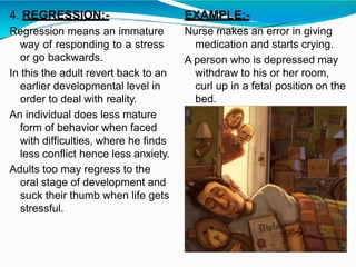 4. REGRESSION:-
Regression means an immature
way of responding to a stress
or go backwards.
In this the adult revert back to an
earlier developmental level in
order to deal with reality.
An individual does less mature
form of behavior when faced
with difficulties, where he finds
less conflict hence less anxiety.
Adults too may regress to the
oral stage of development and
suck their thumb when life gets
stressful.
EXAMPLE:-
Nurse makes an error in giving
medication and starts crying.
A person who is depressed may
withdraw to his or her room,
curl up in a fetal position on the
bed.
 