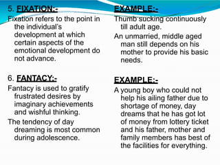 5. FIXATION:-
Fixation refers to the point in
the individual’s
development at which
certain aspects of the
emotional development do
not advance.
6. FANTACY:-
Fantacy is used to gratify
frustrated desires by
imaginary achievements
and wishful thinking.
The tendency of day
dreaming is most common
during adolescence.
EXAMPLE:-
Thumb sucking continuously
till adult age.
An unmarried, middle aged
man still depends on his
mother to provide his basic
needs.
EXAMPLE:-
A young boy who could not
help his ailing father due to
shortage of money, day
dreams that he has got lot
of money from lottery ticket
and his father, mother and
family members has best of
the facilities for everything.
 
