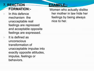 7. REACTION
FORMATION:-
 In this defence
mechanism the
unacceptable real
feelings are repressed
and acceptable opposite
feelings are expressed.
 It is defined as
unconscious
transformation of
unacceptable impulse into
exactly opposite attitudes,
impulse, feelings or
behaviors.
EXAMPLE:-
Women who actually dislike
her mother in law hide her
feelings by being always
nice to her.
 