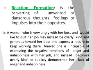  Reaction Formation: is the
converting of unwanted or
dangerous thoughts, feelings or
impulses into their opposites.
Ex. A woman who is very angry with her boss and would
like to quit her job may instead be overly kind and
generous toward her boss and express a desire to
keep working there forever. She is incapable of
expressing the negative emotions of anger and
unhappiness with her job, and instead becomes
overly kind to publicly demonstrate her lack of
anger and unhappiness.
 