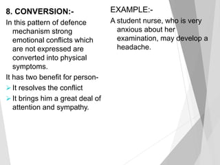 8. CONVERSION:-
In this pattern of defence
mechanism strong
emotional conflicts which
are not expressed are
converted into physical
symptoms.
It has two benefit for person-
 It resolves the conflict
 It brings him a great deal of
attention and sympathy.
EXAMPLE:-
A student nurse, who is very
anxious about her
examination, may develop a
headache.
 