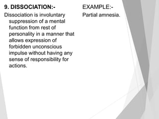 9. DISSOCIATION:-
Dissociation is involuntary
suppression of a mental
function from rest of
personality in a manner that
allows expression of
forbidden unconscious
impulse without having any
sense of responsibility for
actions.
EXAMPLE:-
Partial amnesia.
 