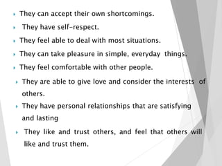  They can accept their own shortcomings.
 They have self-respect.
 They feel able to deal with most situations.
 They can take pleasure in simple, everyday things.
 They feel comfortable with other people.
 They are able to give love and consider the interests of
others.
 They have personal relationships that are satisfying
and lasting
 They like and trust others, and feel that others will
like and trust them.
 