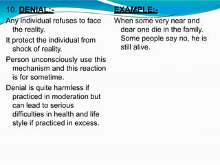 10. DENIAL:-
Any individual refuses to face
the reality.
It protect the individual from
shock of reality.
Person unconsciously use this
mechanism and this reaction
is for sometime.
Denial is quite harmless if
practiced in moderation but
can lead to serious
difficulties in health and life
style if practiced in excess.
EXAMPLE:-
When some very near and
dear one die in the family.
Some people say no, he is
still alive.
 