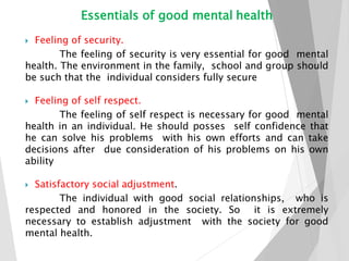 Essentials of good mental health
 Feeling of security.
The feeling of security is very essential for good mental
health. The environment in the family, school and group should
be such that the individual considers fully secure
 Feeling of self respect.
The feeling of self respect is necessary for good mental
health in an individual. He should posses self confidence that
he can solve his problems with his own efforts and can take
decisions after due consideration of his problems on his own
ability
 Satisfactory social adjustment.
The individual with good social relationships, who is
respected and honored in the society. So it is extremely
necessary to establish adjustment with the society for good
mental health.
 