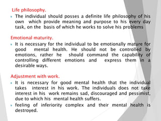 Life philosophy.
 The individual should posses a definite life philosophy of his
own which provide meaning and purpose to his every day
task, on the basis of which he works to solve his problems
Emotional maturity.
 It is necessary for the individual to be emotionally mature for
good mental health. He should not be controlled by
emotions, rather he should command the capability of
controlling different emotions and express them in a
desirable ways.
Adjustment with work.
 It is necessary for good mental health that the individual
takes interest in his work. The individuals does not take
interest in his work remains sad, discouraged and pessimist,
due to which his mental health suffers.
 feeling of inferiority complex and their mental health is
destroyed.
 
