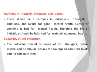 Harmony in Thoughts, Emotions, and Desire.
 There should be a harmony in individuals Thoughts ,
Emotions, and Desire for good mental health. Excess of
anything is bad for mental health. Therefore the life of
individual should be balanced for maintaining mental health.
Capability of self evaluation.
 The individual should be aware of his thoughts, desire,
merits, and he should posses the courage to admit his faults
and to eliminate them.
 