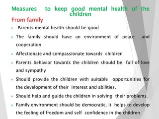 Measures to keep good mental health of the
children
From family
 Parents mental health should be good
 The family should have an environment of peace and
cooperation
 Affectionate and compassionate towards children
 Parents behavior towards the children should be full of love
and sympathy
 Should provide the children with suitable opportunities for
the development of their interest and abilities.
 Should help and guide the children in solving their problems.
 Family environment should be democratic. It helps to develop
the feeling of freedom and self confidence in the children
 
