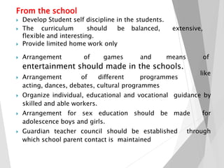 From the school
 Develop Student self discipline in the students.
 The curriculum should be balanced, extensive,
flexible and interesting.
 Provide limited home work only
entertainment should made in the schools.
 Arrangement of games and means of
like
 Arrangement of different programmes
acting, dances, debates, cultural programmes
 Organize individual, educational and vocational guidance by
skilled and able workers.
 Arrangement for sex education should be made for
adolescence boys and girls.
 Guardian teacher council should be established through
which school parent contact is maintained
 