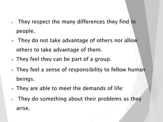  They respect the many differences they find in
people.
 They do not take advantage of others nor allow
others to take advantage of them.
 They feel they can be part of a group.
 They feel a sense of responsibility to fellow human
beings.
 They are able to meet the demands of life:
 They do something about their problems as they
arise.
 