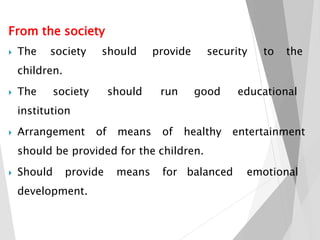 From the society
 The society should provide security to the
children.
 The society should run good educational
institution
 Arrangement of means of healthy entertainment
should be provided for the children.
 Should provide means for balanced emotional
development.
 