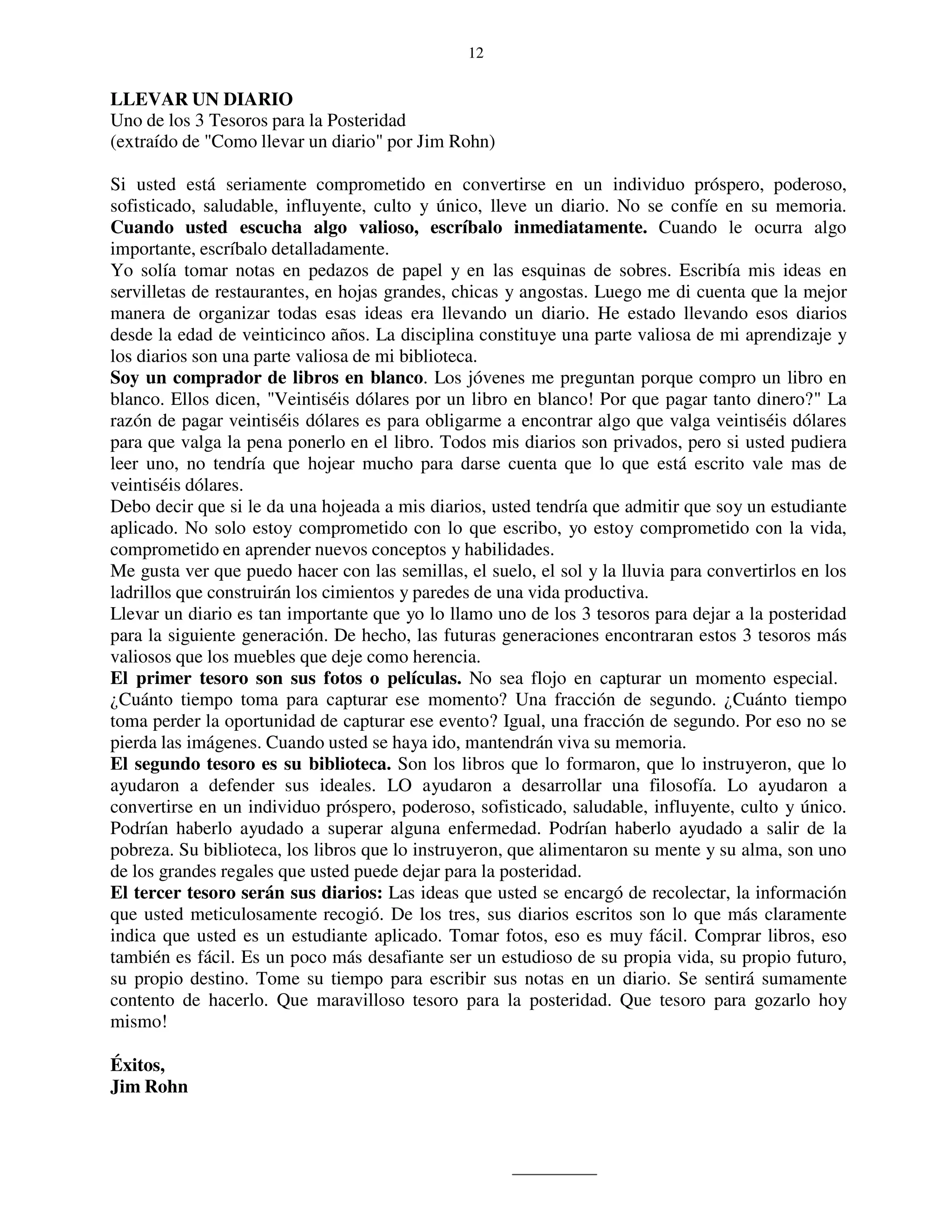 12


LLEVAR UN DIARIO
Uno de los 3 Tesoros para la Posteridad
(extraído de "Como llevar un diario" por Jim Rohn)

Si usted está seriamente comprometido en convertirse en un individuo próspero, poderoso,
sofisticado, saludable, influyente, culto y único, lleve un diario. No se confíe en su memoria.
Cuando usted escucha algo valioso, escríbalo inmediatamente. Cuando le ocurra algo
importante, escríbalo detalladamente.
Yo solía tomar notas en pedazos de papel y en las esquinas de sobres. Escribía mis ideas en
servilletas de restaurantes, en hojas grandes, chicas y angostas. Luego me di cuenta que la mejor
manera de organizar todas esas ideas era llevando un diario. He estado llevando esos diarios
desde la edad de veinticinco años. La disciplina constituye una parte valiosa de mi aprendizaje y
los diarios son una parte valiosa de mi biblioteca.
Soy un comprador de libros en blanco. Los jóvenes me preguntan porque compro un libro en
blanco. Ellos dicen, "Veintiséis dólares por un libro en blanco! Por que pagar tanto dinero?" La
razón de pagar veintiséis dólares es para obligarme a encontrar algo que valga veintiséis dólares
para que valga la pena ponerlo en el libro. Todos mis diarios son privados, pero si usted pudiera
leer uno, no tendría que hojear mucho para darse cuenta que lo que está escrito vale mas de
veintiséis dólares.
Debo decir que si le da una hojeada a mis diarios, usted tendría que admitir que soy un estudiante
aplicado. No solo estoy comprometido con lo que escribo, yo estoy comprometido con la vida,
comprometido en aprender nuevos conceptos y habilidades.
Me gusta ver que puedo hacer con las semillas, el suelo, el sol y la lluvia para convertirlos en los
ladrillos que construirán los cimientos y paredes de una vida productiva.
Llevar un diario es tan importante que yo lo llamo uno de los 3 tesoros para dejar a la posteridad
para la siguiente generación. De hecho, las futuras generaciones encontraran estos 3 tesoros más
valiosos que los muebles que deje como herencia.
El primer tesoro son sus fotos o películas. No sea flojo en capturar un momento especial.
¿Cuánto tiempo toma para capturar ese momento? Una fracción de segundo. ¿Cuánto tiempo
toma perder la oportunidad de capturar ese evento? Igual, una fracción de segundo. Por eso no se
pierda las imágenes. Cuando usted se haya ido, mantendrán viva su memoria.
El segundo tesoro es su biblioteca. Son los libros que lo formaron, que lo instruyeron, que lo
ayudaron a defender sus ideales. LO ayudaron a desarrollar una filosofía. Lo ayudaron a
convertirse en un individuo próspero, poderoso, sofisticado, saludable, influyente, culto y único.
Podrían haberlo ayudado a superar alguna enfermedad. Podrían haberlo ayudado a salir de la
pobreza. Su biblioteca, los libros que lo instruyeron, que alimentaron su mente y su alma, son uno
de los grandes regales que usted puede dejar para la posteridad.
El tercer tesoro serán sus diarios: Las ideas que usted se encargó de recolectar, la información
que usted meticulosamente recogió. De los tres, sus diarios escritos son lo que más claramente
indica que usted es un estudiante aplicado. Tomar fotos, eso es muy fácil. Comprar libros, eso
también es fácil. Es un poco más desafiante ser un estudioso de su propia vida, su propio futuro,
su propio destino. Tome su tiempo para escribir sus notas en un diario. Se sentirá sumamente
contento de hacerlo. Que maravilloso tesoro para la posteridad. Que tesoro para gozarlo hoy
mismo!

Éxitos,
Jim Rohn
 